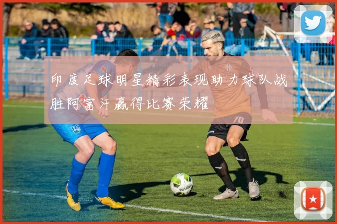 印度足球明星精彩表现助力球队战胜阿富汗赢得比赛荣耀