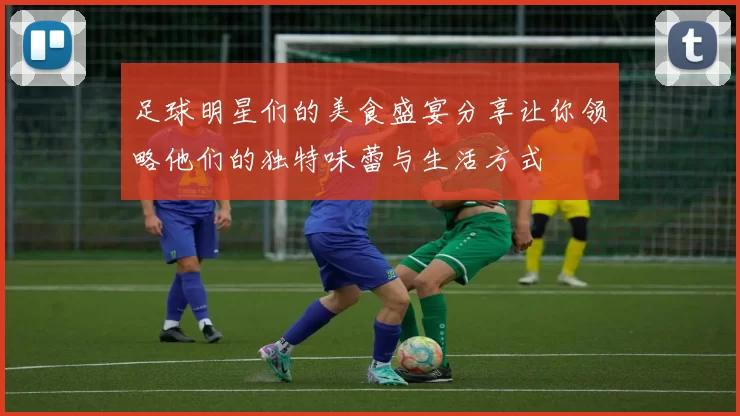 足球明星们的美食盛宴分享让你领略他们的独特味蕾与生活方式