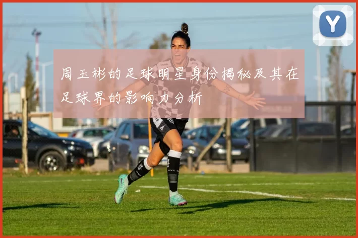 周玉彬的足球明星身份揭秘及其在足球界的影响力分析