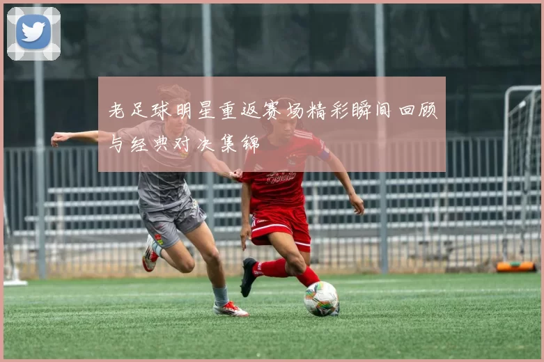 老足球明星重返赛场精彩瞬间回顾与经典对决集锦