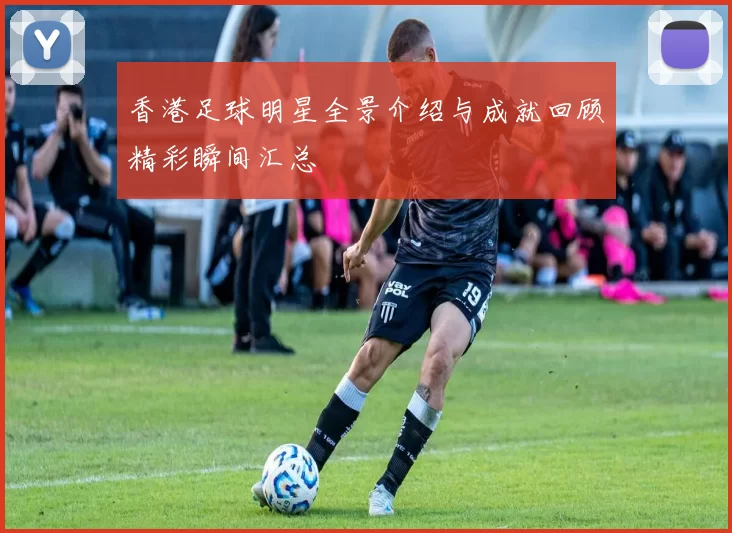 香港足球明星全景介绍与成就回顾精彩瞬间汇总