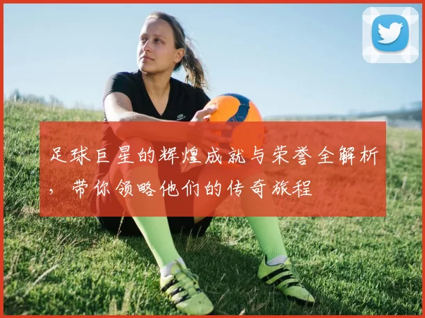 足球巨星的辉煌成就与荣誉全解析，带你领略他们的传奇旅程