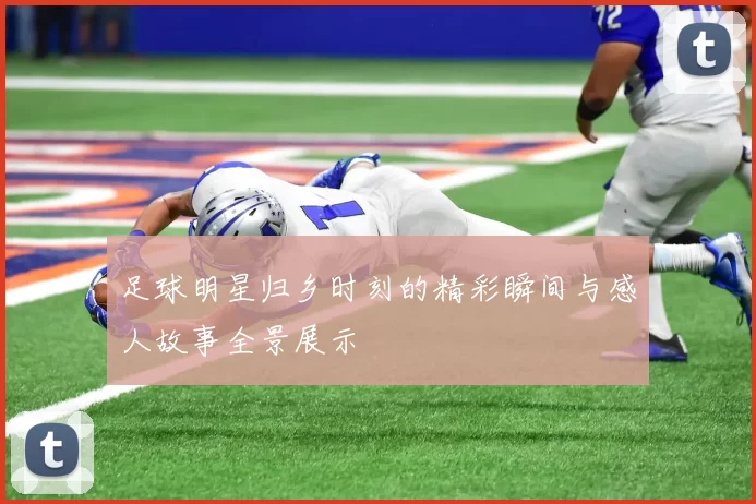 足球明星归乡时刻的精彩瞬间与感人故事全景展示