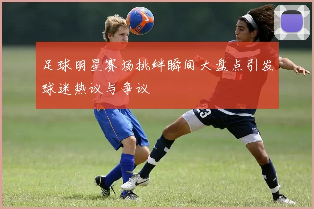 足球明星赛场挑衅瞬间大盘点引发球迷热议与争议