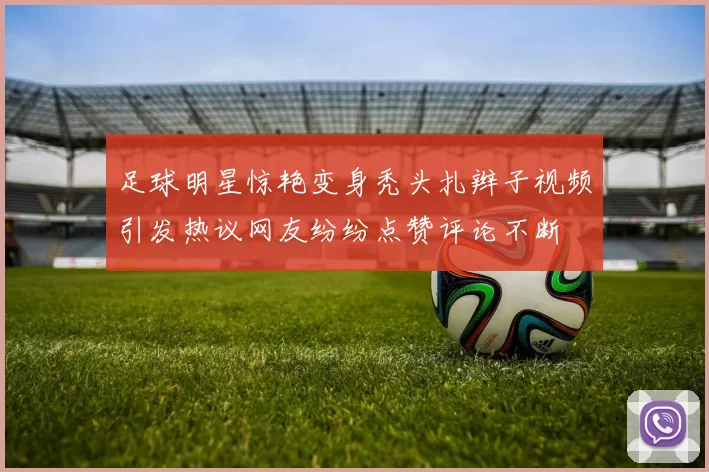 足球明星惊艳变身秃头扎辫子视频引发热议网友纷纷点赞评论不断