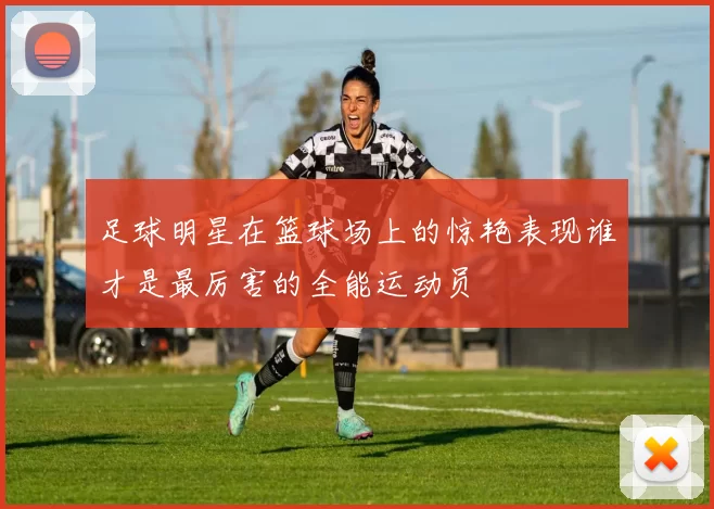 足球明星在篮球场上的惊艳表现谁才是最厉害的全能运动员
