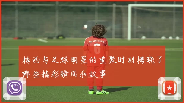 梅西与足球明星的重聚时刻揭晓了哪些精彩瞬间和故事