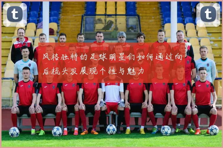 风格独特的足球明星们如何通过向后梳头发展现个性与魅力
