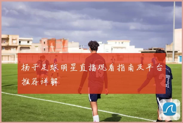杨子足球明星直播观看指南及平台推荐详解