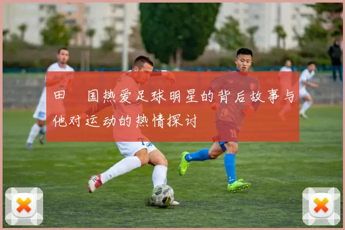 田柾国热爱足球明星的背后故事与他对运动的热情探讨