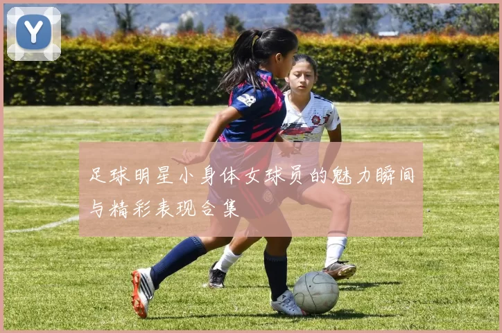 足球明星小身体女球员的魅力瞬间与精彩表现合集