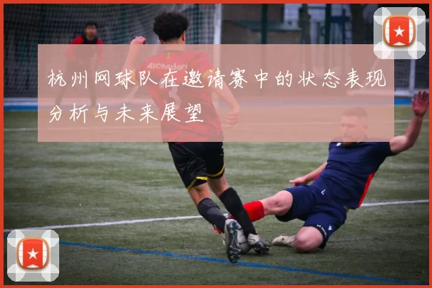 杭州网球队在邀请赛中的状态表现分析与未来展望