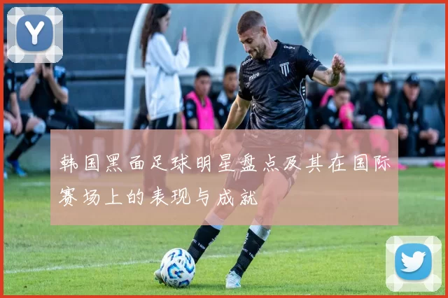 韩国黑面足球明星盘点及其在国际赛场上的表现与成就