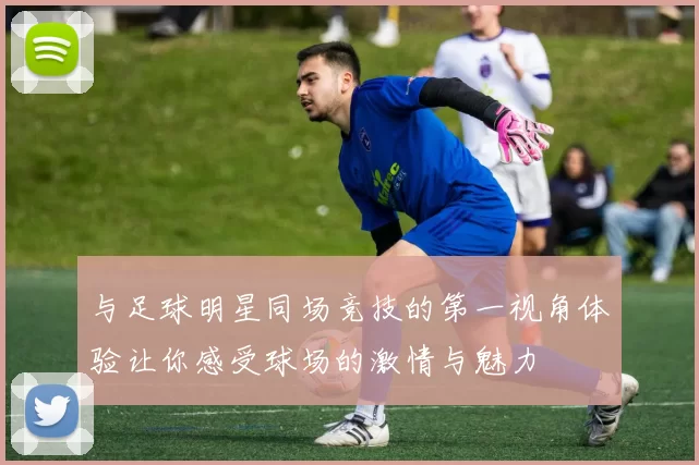 与足球明星同场竞技的第一视角体验让你感受球场的激情与魅力
