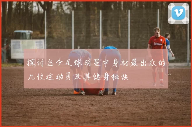 探讨当今足球明星中身材最出众的几位运动员及其健身秘诀