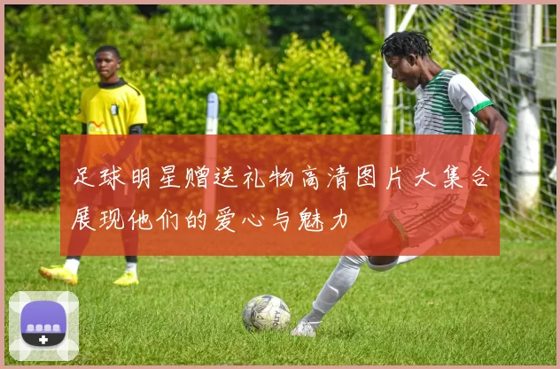 足球明星赠送礼物高清图片大集合展现他们的爱心与魅力