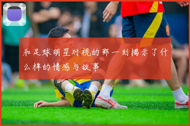 和足球明星对视的那一刻揭示了什么样的情感与故事