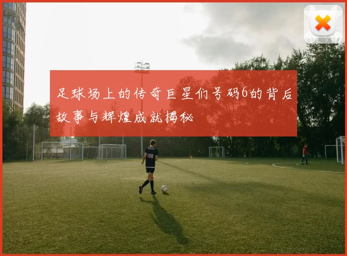 足球场上的传奇巨星们号码6的背后故事与辉煌成就揭秘