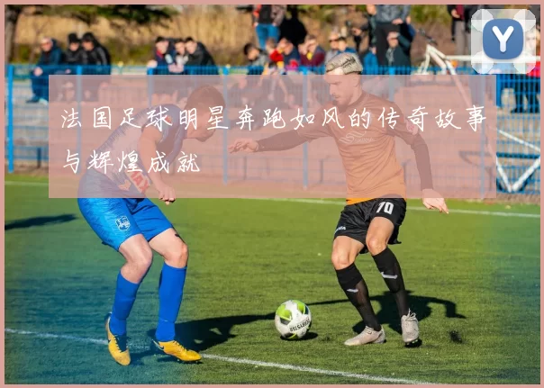 法国足球明星奔跑如风的传奇故事与辉煌成就