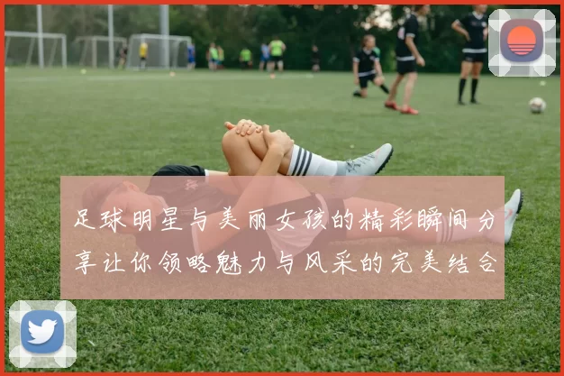 足球明星与美丽女孩的精彩瞬间分享让你领略魅力与风采的完美结合