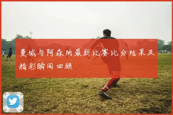 曼城与阿森纳最新比赛比分结果及精彩瞬间回顾