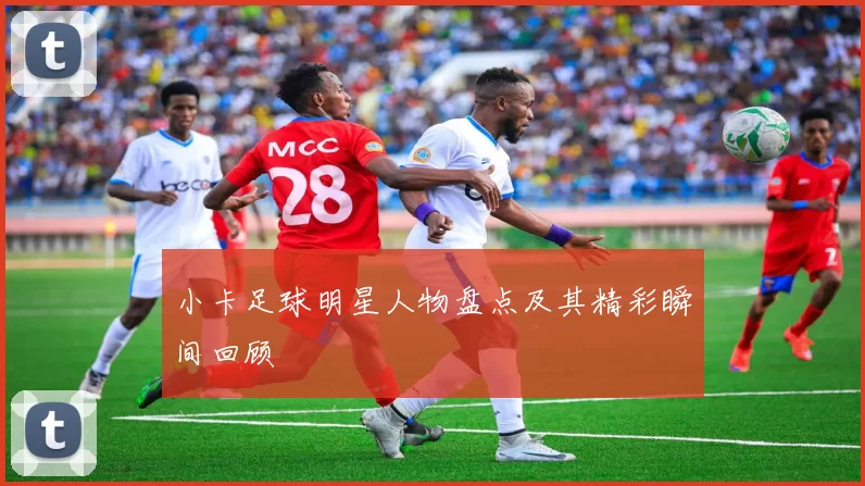 小卡足球明星人物盘点及其精彩瞬间回顾