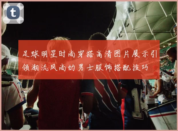 足球明星时尚穿搭高清图片展示引领潮流风尚的男士服饰搭配技巧