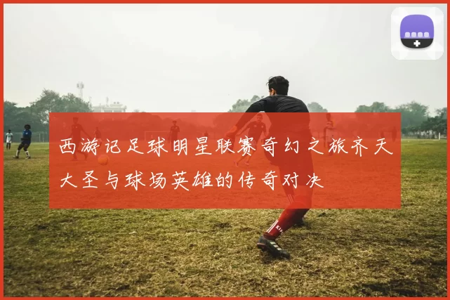 西游记足球明星联赛奇幻之旅齐天大圣与球场英雄的传奇对决