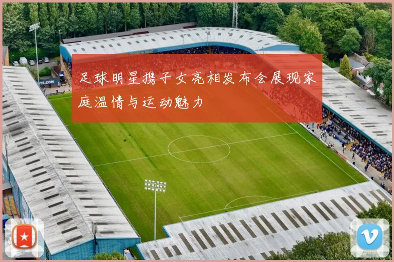 足球明星携子女亮相发布会展现家庭温情与运动魅力