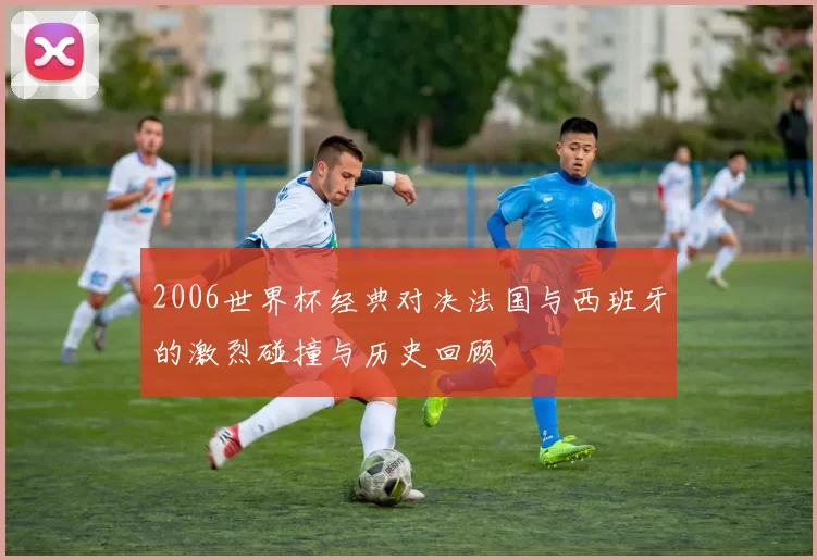 2006世界杯经典对决法国与西班牙的激烈碰撞与历史回顾