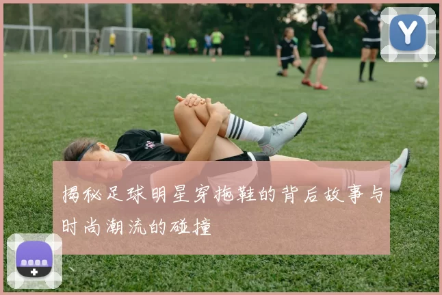 揭秘足球明星穿拖鞋的背后故事与时尚潮流的碰撞