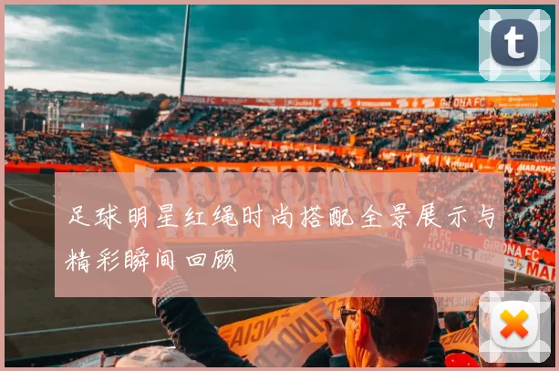 足球明星红绳时尚搭配全景展示与精彩瞬间回顾