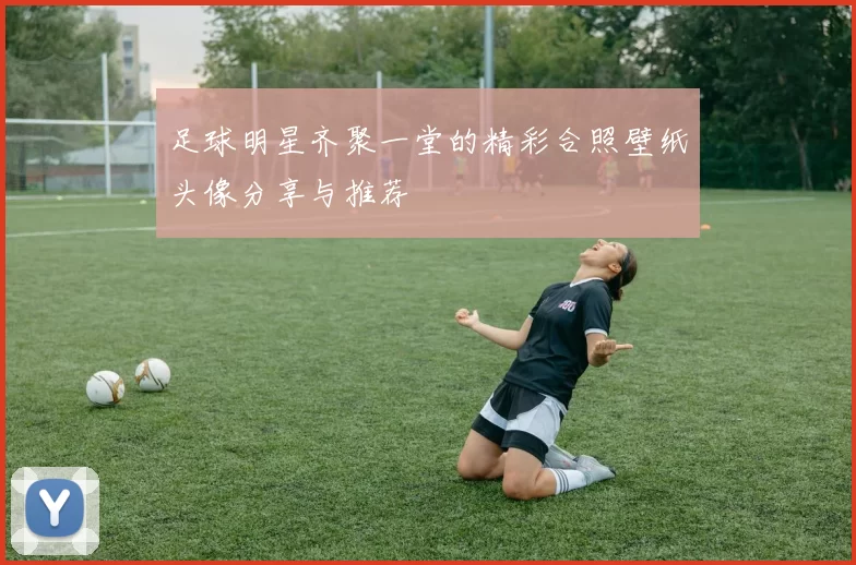 足球明星齐聚一堂的精彩合照壁纸头像分享与推荐