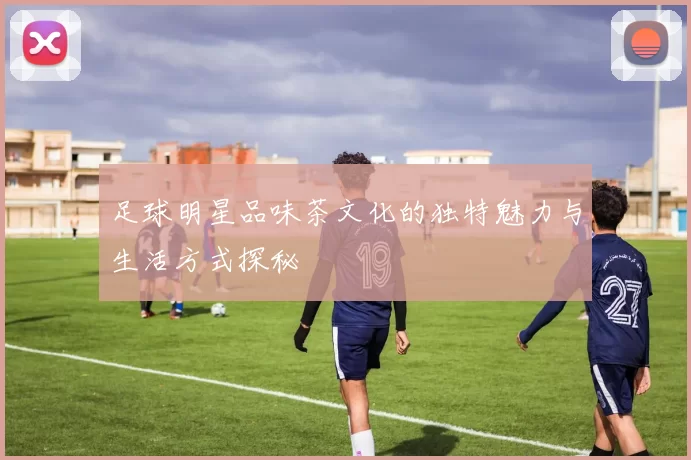 足球明星品味茶文化的独特魅力与生活方式探秘