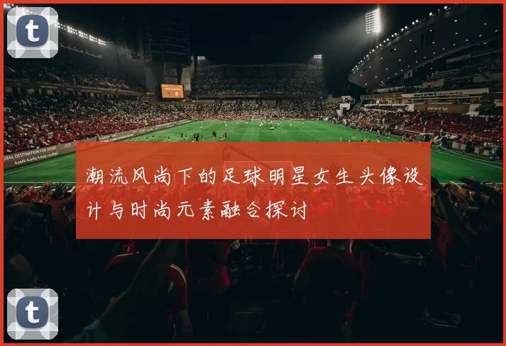 潮流风尚下的足球明星女生头像设计与时尚元素融合探讨