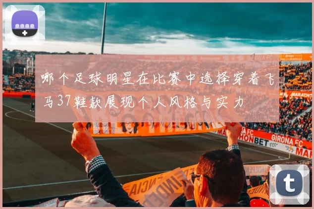 哪个足球明星在比赛中选择穿着飞马37鞋款展现个人风格与实力