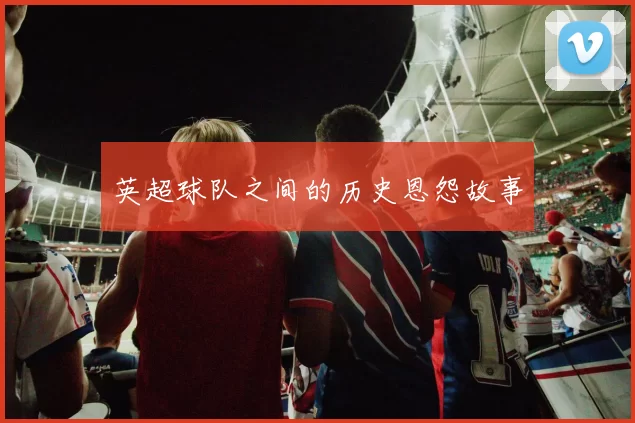 英超球队之间的历史恩怨故事