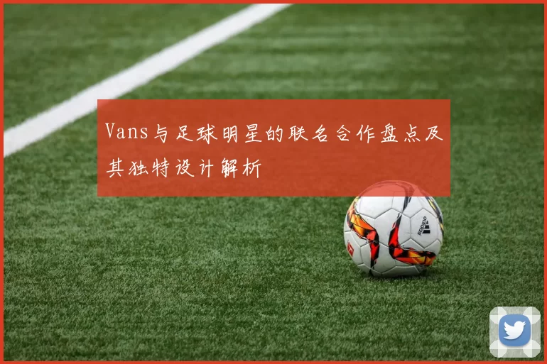 Vans与足球明星的联名合作盘点及其独特设计解析