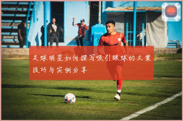 足球明星如何撰写吸引眼球的文案技巧与实例分享