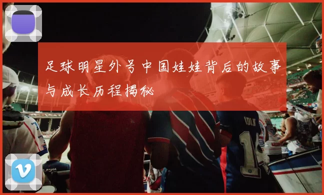 足球明星外号中国娃娃背后的故事与成长历程揭秘