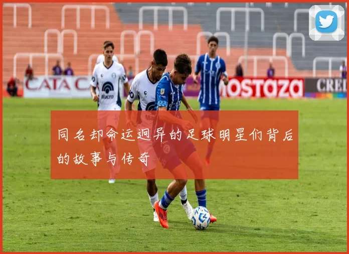 同名却命运迥异的足球明星们背后的故事与传奇