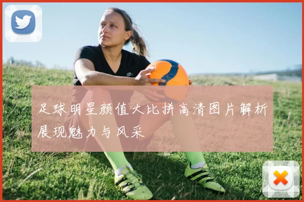足球明星颜值大比拼高清图片解析展现魅力与风采