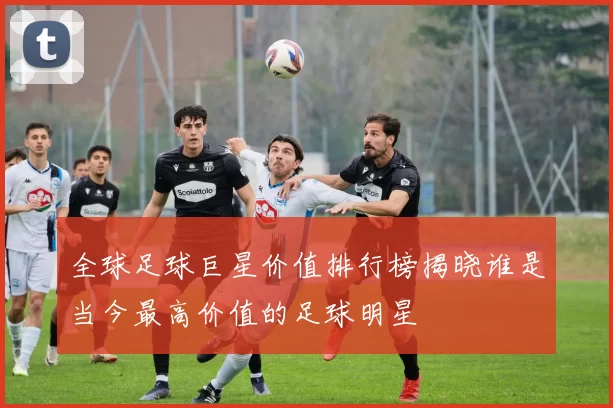全球足球巨星价值排行榜揭晓谁是当今最高价值的足球明星