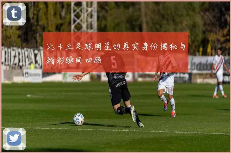 比卡丘足球明星的真实身份揭秘与精彩瞬间回顾