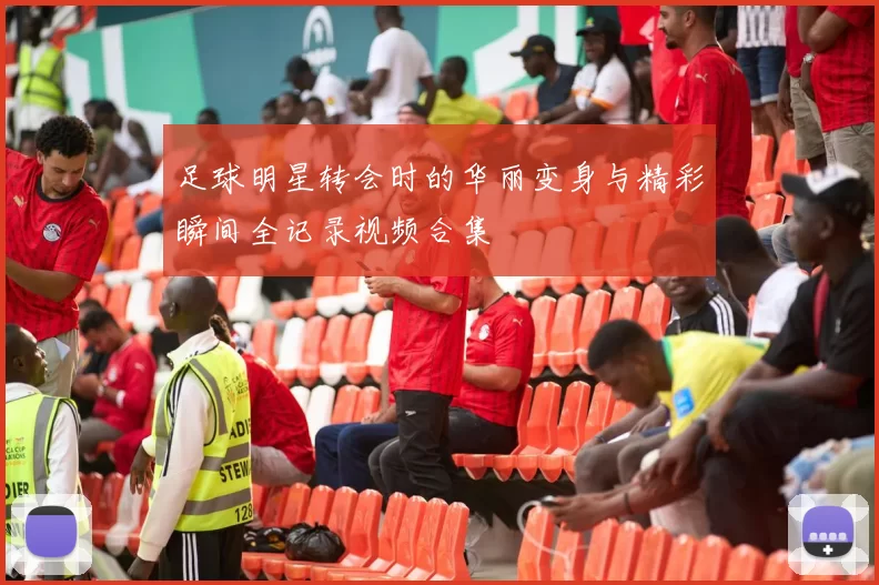 足球明星转会时的华丽变身与精彩瞬间全记录视频合集
