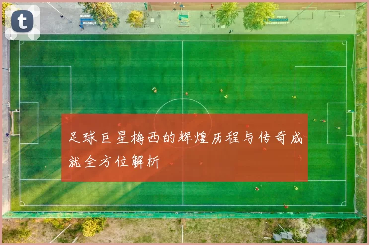 足球巨星梅西的辉煌历程与传奇成就全方位解析