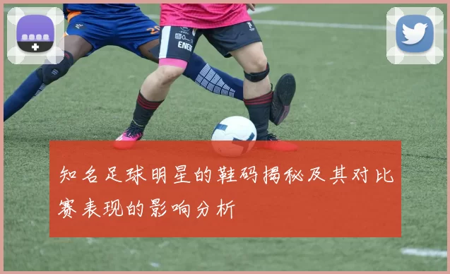 知名足球明星的鞋码揭秘及其对比赛表现的影响分析