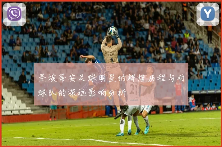 圣埃蒂安足球明星的辉煌历程与对球队的深远影响分析