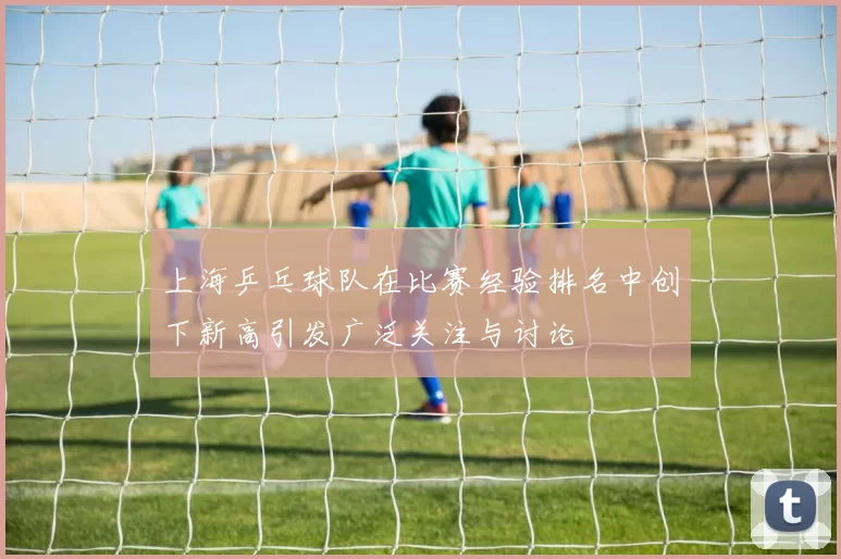 上海乒乓球队在比赛经验排名中创下新高引发广泛关注与讨论
