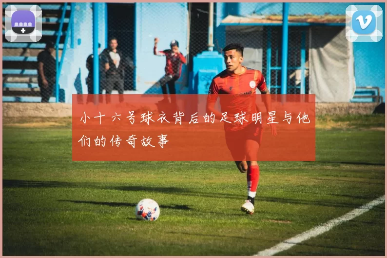 小十六号球衣背后的足球明星与他们的传奇故事